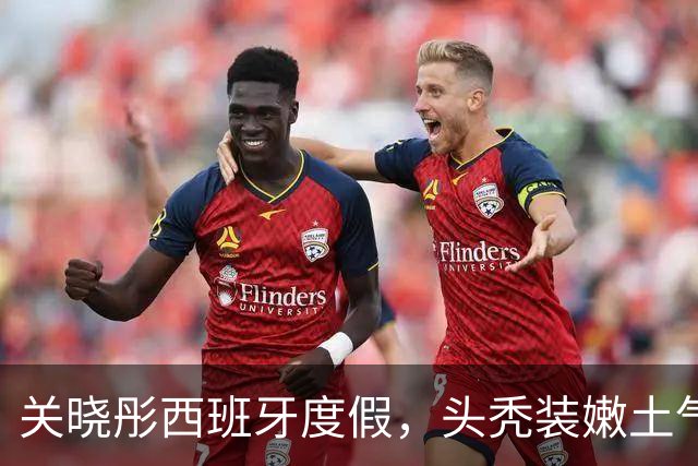 关晓彤西班牙度假，头秃装嫩土气狂晒脚丫，与助理深夜偷溜去酒吧